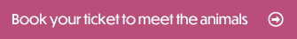 Book your ticket to meet the animals here